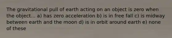 The gravitational pull of earth acting on an object is zero when the object... a) has zero acceleration b) is in free fall c) is midway between earth and the moon d) is in orbit around earth e) none of these