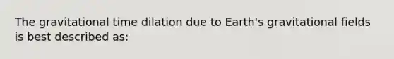 The gravitational time dilation due to Earth's gravitational fields is best described as: