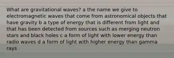 What are gravitational waves? a the name we give to electromagnetic waves that come from astronomical objects that have gravity b a type of energy that is different from light and that has been detected from sources such as merging neutron stars and black holes c a form of light with lower energy than radio waves d a form of light with higher energy than gamma rays