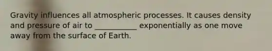 Gravity influences all atmospheric processes. It causes density and pressure of air to ___________ exponentially as one move away from the surface of Earth.