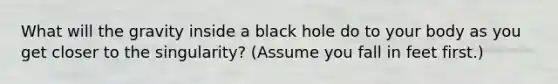 What will the gravity inside a black hole do to your body as you get closer to the singularity? (Assume you fall in feet first.)