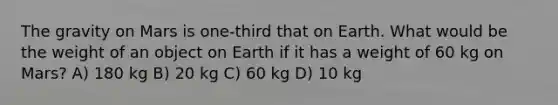 The gravity on Mars is one-third that on Earth. What would be the weight of an object on Earth if it has a weight of 60 kg on Mars? A) 180 kg B) 20 kg C) 60 kg D) 10 kg