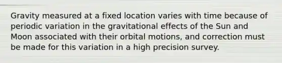 Gravity measured at a fixed location varies with time because of periodic variation in the gravitational effects of the Sun and Moon associated with their orbital motions, and correction must be made for this variation in a high precision survey.