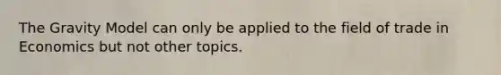 The Gravity Model can only be applied to the field of trade in Economics but not other topics.