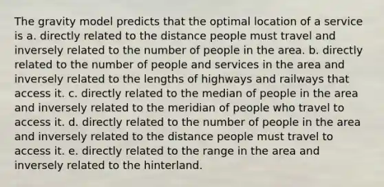 The gravity model predicts that the optimal location of a service is a. directly related to the distance people must travel and inversely related to the number of people in the area. b. directly related to the number of people and services in the area and inversely related to the lengths of highways and railways that access it. c. directly related to the median of people in the area and inversely related to the meridian of people who travel to access it. d. directly related to the number of people in the area and inversely related to the distance people must travel to access it. e. directly related to the range in the area and inversely related to the hinterland.