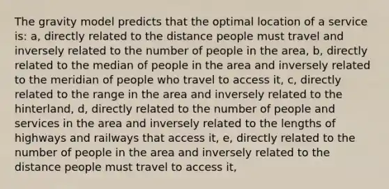 The gravity model predicts that the optimal location of a service is: a, directly related to the distance people must travel and inversely related to the number of people in the area, b, directly related to the median of people in the area and inversely related to the meridian of people who travel to access it, c, directly related to the range in the area and inversely related to the hinterland, d, directly related to the number of people and services in the area and inversely related to the lengths of highways and railways that access it, e, directly related to the number of people in the area and inversely related to the distance people must travel to access it,