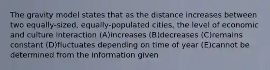 The gravity model states that as the distance increases between two equally-sized, equally-populated cities, the level of economic and culture interaction (A)increases (B)decreases (C)remains constant (D)fluctuates depending on time of year (E)cannot be determined from the information given