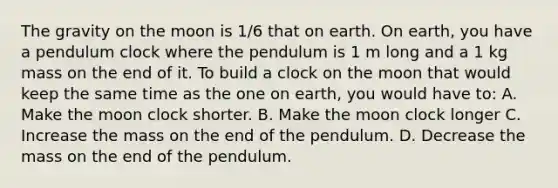 The gravity on the moon is 1/6 that on earth. On earth, you have a pendulum clock where the pendulum is 1 m long and a 1 kg mass on the end of it. To build a clock on the moon that would keep the same time as the one on earth, you would have to: A. Make the moon clock shorter. B. Make the moon clock longer C. Increase the mass on the end of the pendulum. D. Decrease the mass on the end of the pendulum.