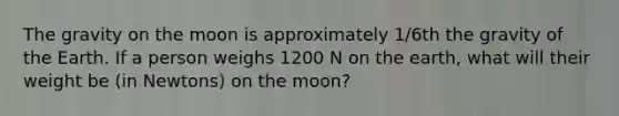 The gravity on the moon is approximately 1/6th the gravity of the Earth. If a person weighs 1200 N on the earth, what will their weight be (in Newtons) on the moon?