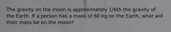 The gravity on the moon is approximately 1/6th the gravity of the Earth. If a person has a mass of 60 kg on the Earth, what will their mass be on the moon?