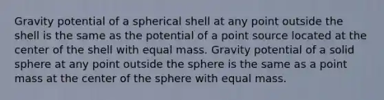 Gravity potential of a spherical shell at any point outside the shell is the same as the potential of a point source located at the center of the shell with equal mass. Gravity potential of a solid sphere at any point outside the sphere is the same as a point mass at the center of the sphere with equal mass.