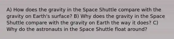 A) How does the gravity in the Space Shuttle compare with the gravity on Earth's surface? B) Why does the gravity in the Space Shuttle compare with the gravity on Earth the way it does? C) Why do the astronauts in the Space Shuttle float around?