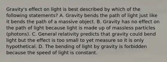 Gravity's effect on light is best described by which of the following statements? A. Gravity bends the path of light just like it bends the path of a massive object. B. Gravity has no effect on the path of light because light is made up of massless particles (photons). C. General relativity predicts that gravity could bend light but the effect is too small to yet measure so it is only hypothetical. D. The bending of light by gravity is forbidden because the speed of light is constant.