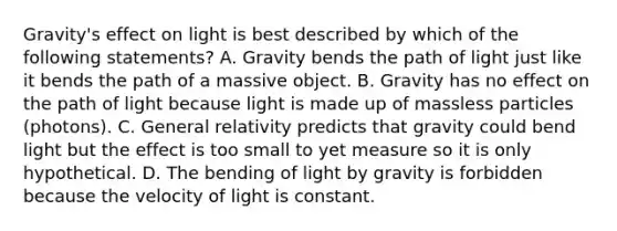 Gravity's effect on light is best described by which of the following statements? A. Gravity bends the path of light just like it bends the path of a massive object. B. Gravity has no effect on the path of light because light is made up of massless particles (photons). C. General relativity predicts that gravity could bend light but the effect is too small to yet measure so it is only hypothetical. D. The bending of light by gravity is forbidden because the velocity of light is constant.