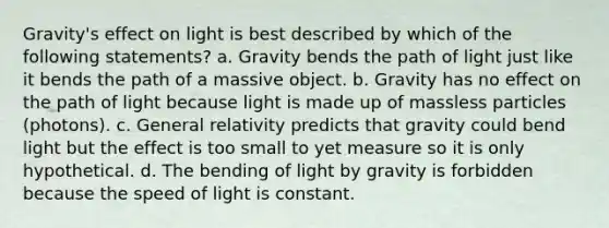 Gravity's effect on light is best described by which of the following statements? a. Gravity bends the path of light just like it bends the path of a massive object. b. Gravity has no effect on the path of light because light is made up of massless particles (photons). c. General relativity predicts that gravity could bend light but the effect is too small to yet measure so it is only hypothetical. d. The bending of light by gravity is forbidden because the speed of light is constant.