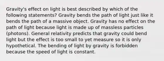 Gravity's effect on light is best described by which of the following statements? Gravity bends the path of light just like it bends the path of a massive object. Gravity has no effect on the path of light because light is made up of massless particles (photons). General relativity predicts that gravity could bend light but the effect is too small to yet measure so it is only hypothetical. The bending of light by gravity is forbidden because the speed of light is constant.