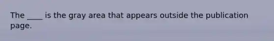 The ____ is the gray area that appears outside the publication page.