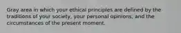 Gray area in which your ethical principles are defined by the traditions of your society, your personal opinions, and the circumstances of the present moment.