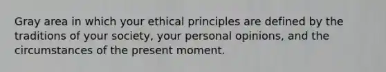 Gray area in which your ethical principles are defined by the traditions of your society, your personal opinions, and the circumstances of the present moment.