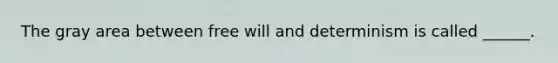 The gray area between free will and determinism is called ______.