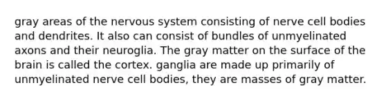 gray areas of the nervous system consisting of nerve cell bodies and dendrites. It also can consist of bundles of unmyelinated axons and their neuroglia. The gray matter on the surface of the brain is called the cortex. ganglia are made up primarily of unmyelinated nerve cell bodies, they are masses of gray matter.