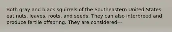 Both gray and black squirrels of the Southeastern United States eat nuts, leaves, roots, and seeds. They can also interbreed and produce fertile offspring. They are considered---