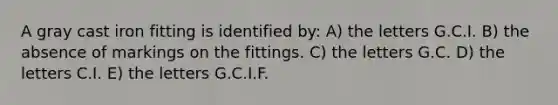 A gray cast iron fitting is identified by: A) the letters G.C.I. B) the absence of markings on the fittings. C) the letters G.C. D) the letters C.I. E) the letters G.C.I.F.