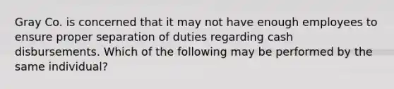 Gray Co. is concerned that it may not have enough employees to ensure proper separation of duties regarding cash disbursements. Which of the following may be performed by the same individual?