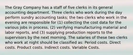 The Gray Company has a staff of five clerks in its general accounting department. Three clerks who work during the day perform sundry accounting tasks; the two clerks who work in the evening are responsible for (1) collecting the cost data for the various jobs in process, (2) verifying manufacturing material and labor reports, and (3) supplying production reports to the supervisors by the next morning. The salaries of these two clerks who work at night should be classified as: Period costs. Direct costs. Product costs. Indirect costs. Variable Costs.