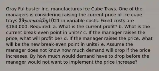 Gray Fullbuster Inc. manufactures Ice Cube Trays. One of the managers is considering raising the current price of ice cube trays 39 per unit by 10%. If this price increase goes through, it is estimated that demand will decrease by 20,000 units per month. Gray currently sells 51,800 units per month, each of which costs21 in variable costs. Fixed costs are 184,000. Required: a. What is the current profit? b. What is the current break-even point in units? c. If the manager raises the price, what will profit be? d. If the manager raises the price, what will be the new break-even point in units? e. Assume the manager does not know how much demand will drop if the price increases. By how much would demand have to drop before the manager would not want to implement the price increase?