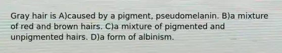 Gray hair is A)caused by a pigment, pseudomelanin. B)a mixture of red and brown hairs. C)a mixture of pigmented and unpigmented hairs. D)a form of albinism.