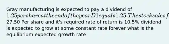 Gray manufacturing is expected to pay a dividend of 1.25 per share at the end of the year D1 equals 1.25. The stock sales for27.50 Per share and it's required rate of return is 10.5% dividend is expected to grow at some constant rate forever what is the equilibrium expected growth rate