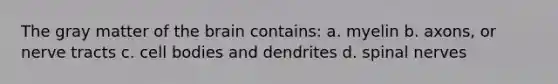 The gray matter of the brain contains: a. myelin b. axons, or nerve tracts c. cell bodies and dendrites d. spinal nerves