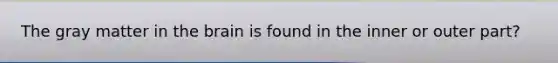 The gray matter in the brain is found in the inner or outer part?