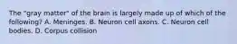 The "gray matter" of the brain is largely made up of which of the following? A. Meninges. B. Neuron cell axons. C. Neuron cell bodies. D. Corpus collision