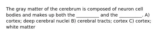 The gray matter of the cerebrum is composed of neuron cell bodies and makes up both the __________ and the __________. A) cortex; deep cerebral nuclei B) cerebral tracts; cortex C) cortex; white matter