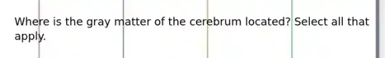 Where is the gray matter of the cerebrum located? Select all that apply.