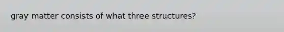 gray matter consists of what three structures?