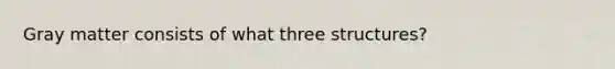 Gray matter consists of what three structures?