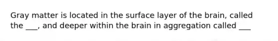 Gray matter is located in the surface layer of the brain, called the ___, and deeper within the brain in aggregation called ___