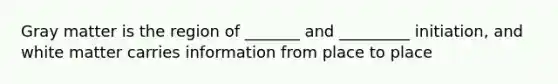 Gray matter is the region of _______ and _________ initiation, and white matter carries information from place to place