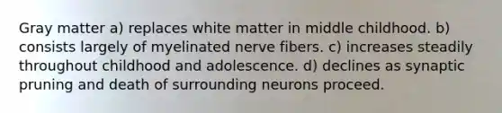 Gray matter a) replaces white matter in middle childhood. b) consists largely of myelinated nerve fibers. c) increases steadily throughout childhood and adolescence. d) declines as synaptic pruning and death of surrounding neurons proceed.