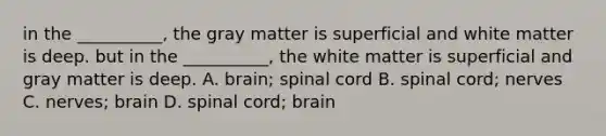 in the __________, the gray matter is superficial and white matter is deep. but in the __________, the white matter is superficial and gray matter is deep. A. brain; spinal cord B. spinal cord; nerves C. nerves; brain D. spinal cord; brain