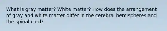 What is gray matter? White matter? How does the arrangement of gray and white matter differ in the cerebral hemispheres and <a href='https://www.questionai.com/knowledge/kkAfzcJHuZ-the-spinal-cord' class='anchor-knowledge'>the spinal cord</a>?