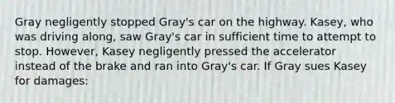 Gray negligently stopped Gray's car on the highway. Kasey, who was driving along, saw Gray's car in sufficient time to attempt to stop. However, Kasey negligently pressed the accelerator instead of the brake and ran into Gray's car. If Gray sues Kasey for damages: