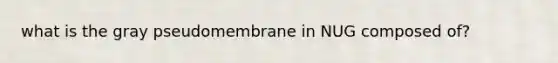what is the gray pseudomembrane in NUG composed of?