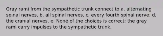 Gray rami from the sympathetic trunk connect to a. alternating spinal nerves. b. all spinal nerves. c. every fourth spinal nerve. d. the cranial nerves. e. None of the choices is correct; the gray rami carry impulses to the sympathetic trunk.