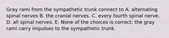 Gray rami from the sympathetic trunk connect to A. alternating spinal nerves B. the cranial nerves. C. every fourth spinal nerve. D. all spinal nerves. E. None of the choices is correct; the gray rami carry impulses to the sympathetic trunk.