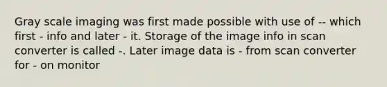 Gray scale imaging was first made possible with use of -- which first - info and later - it. Storage of the image info in scan converter is called -. Later image data is - from scan converter for - on monitor