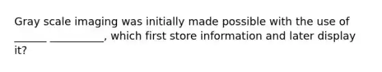 Gray scale imaging was initially made possible with the use of ______ __________, which first store information and later display it?